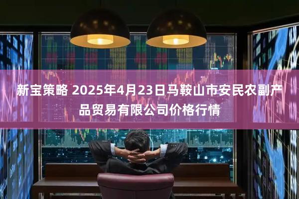 新宝策略 2025年4月23日马鞍山市安民农副产品贸易有限公司价格行情