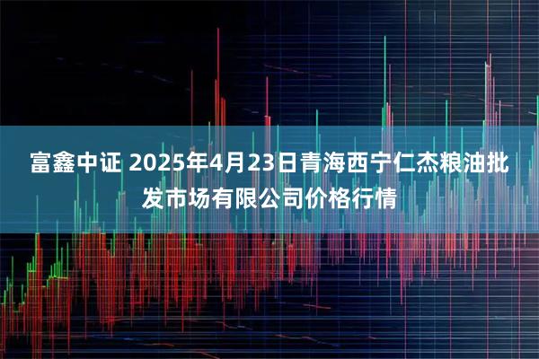 富鑫中证 2025年4月23日青海西宁仁杰粮油批发市场有限公司价格行情