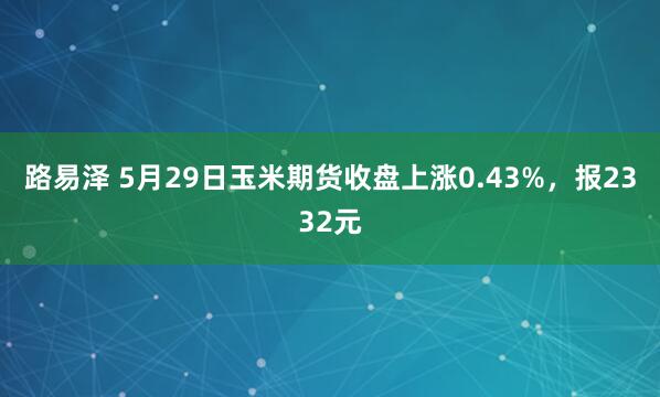 路易泽 5月29日玉米期货收盘上涨0.43%，报2332元