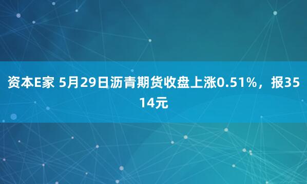 资本E家 5月29日沥青期货收盘上涨0.51%，报3514元