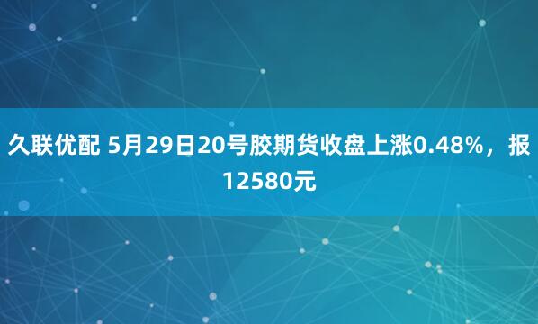 久联优配 5月29日20号胶期货收盘上涨0.48%，报12580元
