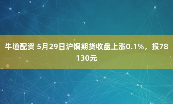 牛道配资 5月29日沪铜期货收盘上涨0.1%，报78130元