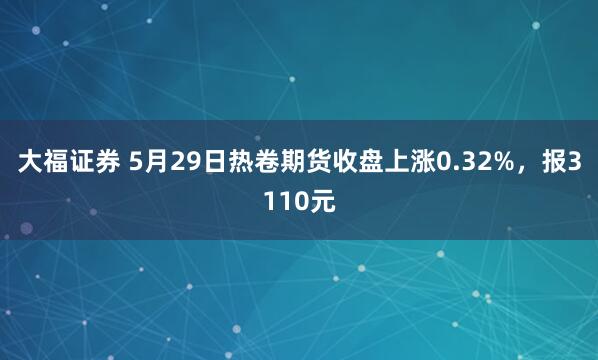 大福证券 5月29日热卷期货收盘上涨0.32%，报3110元
