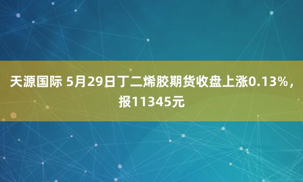 天源国际 5月29日丁二烯胶期货收盘上涨0.13%，报11345元