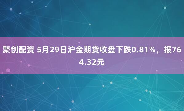 聚创配资 5月29日沪金期货收盘下跌0.81%，报764.32元