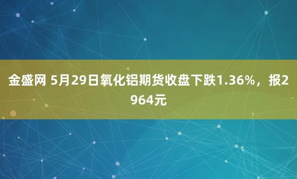 金盛网 5月29日氧化铝期货收盘下跌1.36%，报2964元