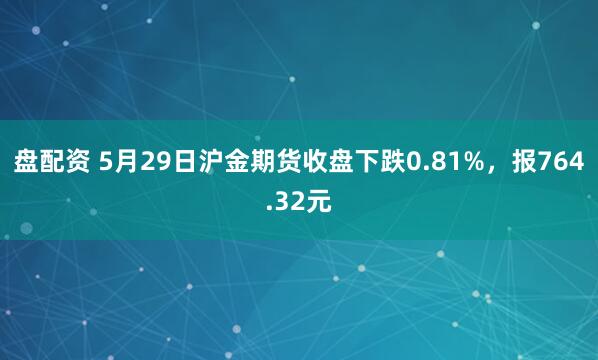 盘配资 5月29日沪金期货收盘下跌0.81%，报764.32元