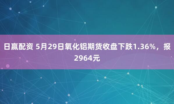 日赢配资 5月29日氧化铝期货收盘下跌1.36%，报2964元