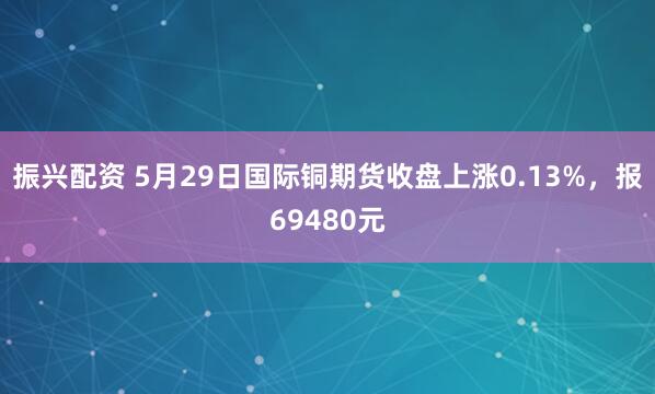 振兴配资 5月29日国际铜期货收盘上涨0.13%，报69480元