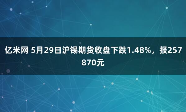 亿米网 5月29日沪锡期货收盘下跌1.48%，报257870元