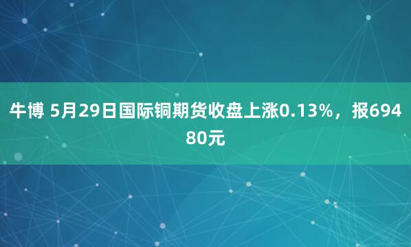 牛博 5月29日国际铜期货收盘上涨0.13%，报69480元