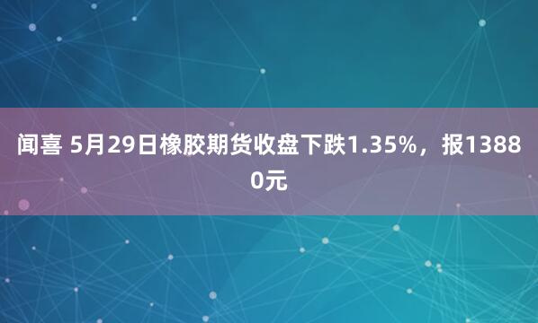 闻喜 5月29日橡胶期货收盘下跌1.35%，报13880元