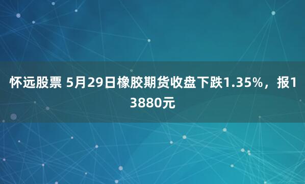 怀远股票 5月29日橡胶期货收盘下跌1.35%，报13880元