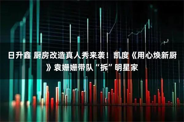 日升鑫 厨房改造真人秀来袭！凯度《用心焕新厨》袁姗姗带队“拆”明星家