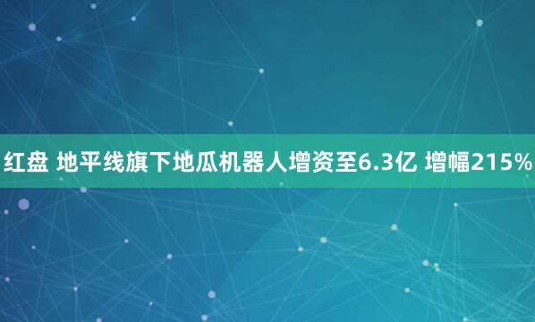 红盘 地平线旗下地瓜机器人增资至6.3亿 增幅215%