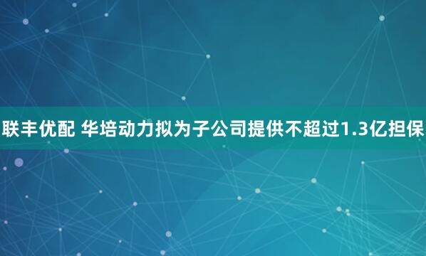 联丰优配 华培动力拟为子公司提供不超过1.3亿担保