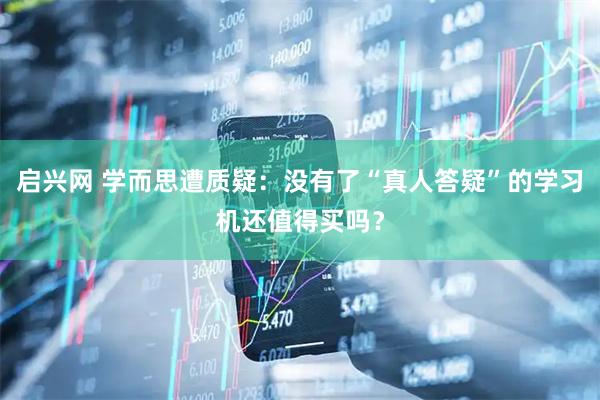 启兴网 学而思遭质疑：没有了“真人答疑”的学习机还值得买吗？