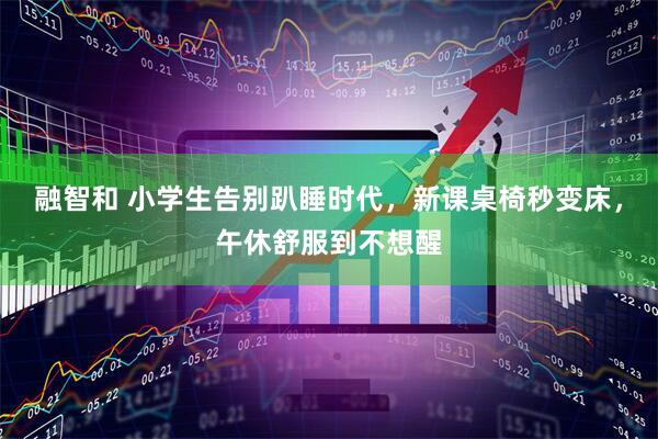 融智和 小学生告别趴睡时代，新课桌椅秒变床，午休舒服到不想醒