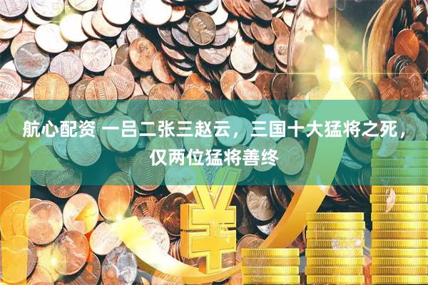 航心配资 一吕二张三赵云，三国十大猛将之死，仅两位猛将善终