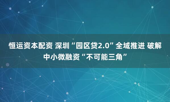 恒运资本配资 深圳“园区贷2.0”全域推进 破解中小微融资“不可能三角”