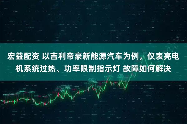 宏益配资 以吉利帝豪新能源汽车为例，仪表亮电机系统过热、功率限制指示灯 故障如何解决