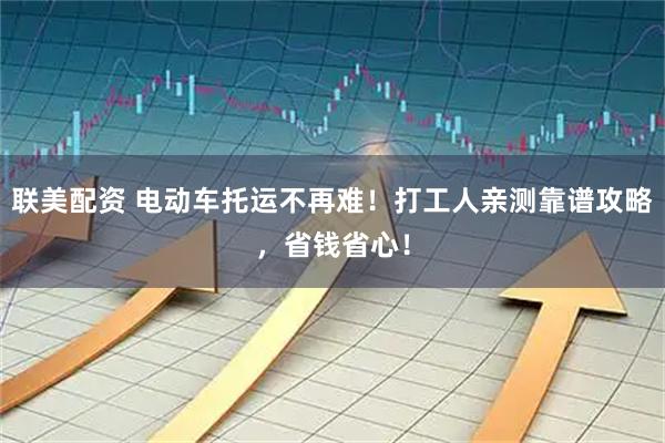 联美配资 电动车托运不再难！打工人亲测靠谱攻略，省钱省心！