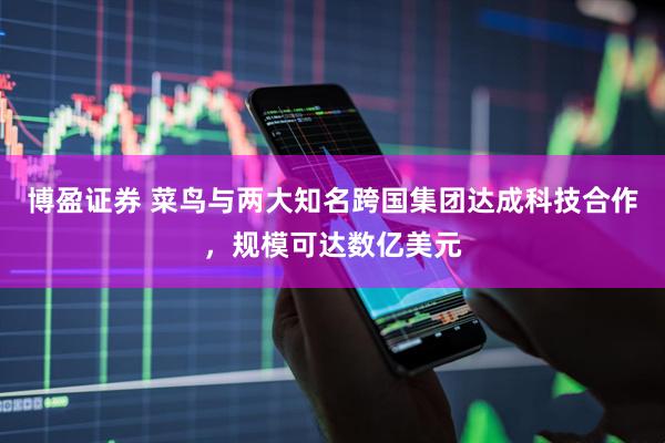 博盈证券 菜鸟与两大知名跨国集团达成科技合作，规模可达数亿美元