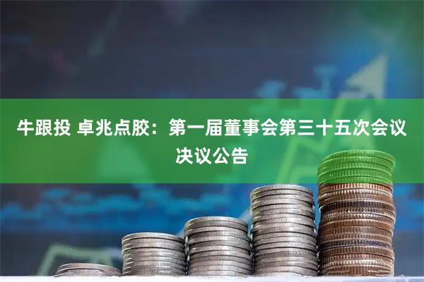 牛跟投 卓兆点胶：第一届董事会第三十五次会议决议公告